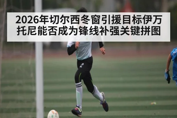 2026年切尔西冬窗引援目标伊万托尼能否成为锋线补强关键拼图